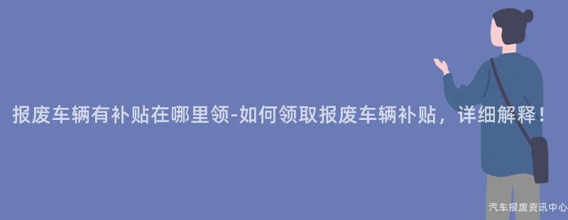 报废车辆有补贴在哪里领-如何领取报废车辆补贴，详细解释！