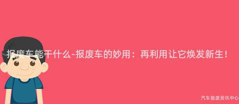 报废车能干什么-报废车的妙用：再利用让它焕发新生！
