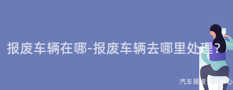 报废车辆在哪-报废车辆去哪里处理？
