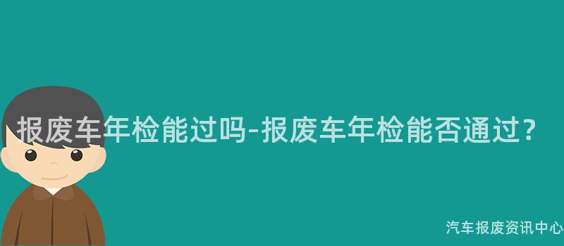 报废车年检能过吗-报废车年检能否通过？