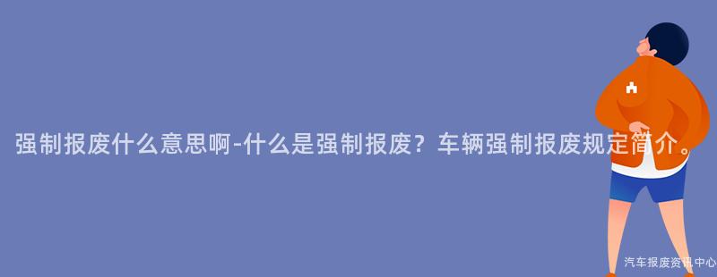 强制报废什么意思啊-什么是强制报废？车辆强制报废规定简介。