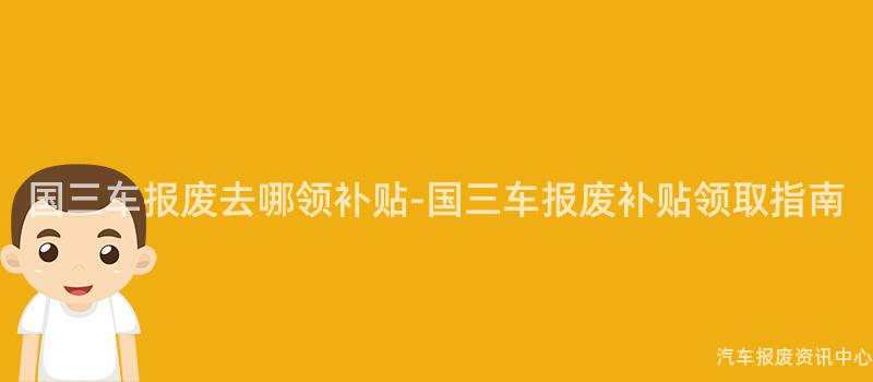 国三车报废去哪领补贴-国三车报废补贴领取指南