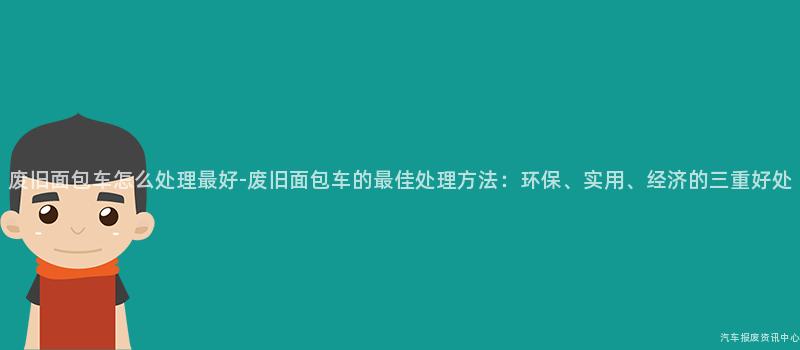 废旧面包车怎么处理最好-废旧面包车的最佳处理方法：环保、实用、经济的三重好处