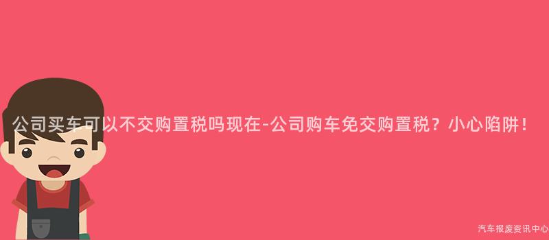 公司买车可以不交购置税吗现在-公司购车免交购置税？小心陷阱！