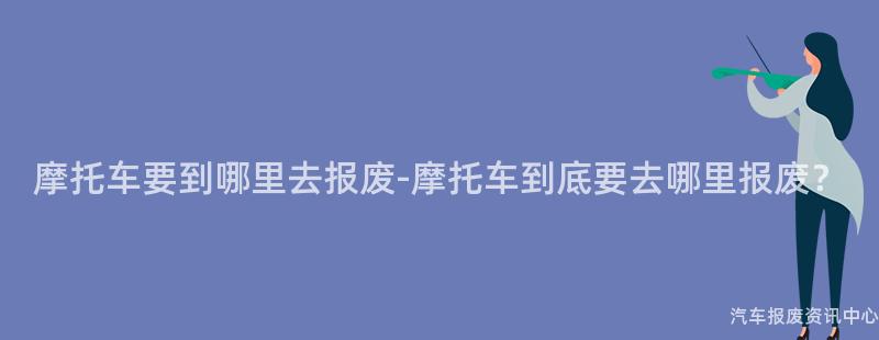 摩托车要到哪里去报废-摩托车到底要去哪里报废？