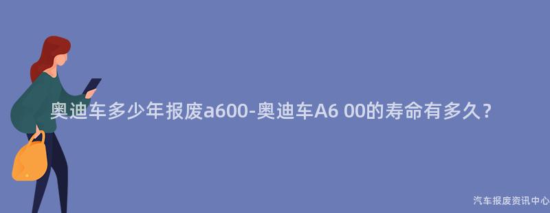 奥迪车多少年报废a600-奥迪车A6 00的寿命有多久？