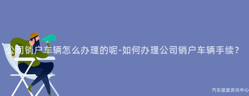 公司销户车辆怎么办理的呢-如何办理公司销户车辆手续？