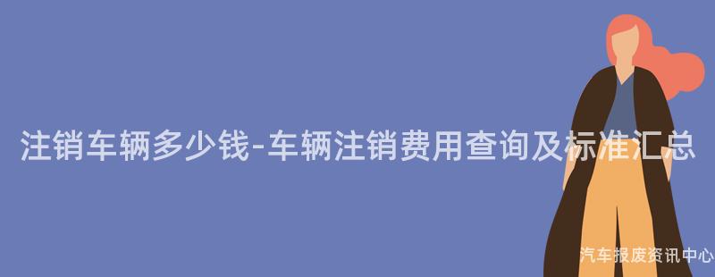 注销车辆多少钱-车辆注销费用查询及标准汇总