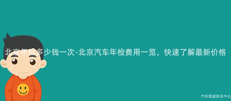 北京年检多少钱一次-北京汽车年检费用一览，快速了解最新价格