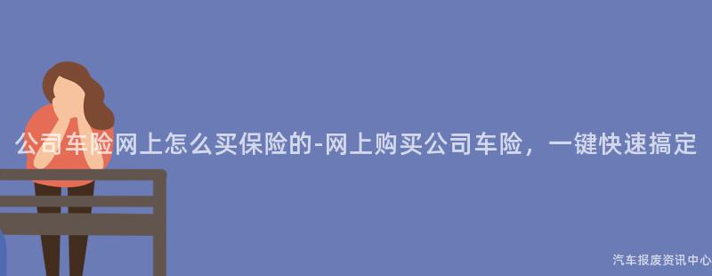 公司车险网上怎么买保险的-网上购买公司车险，一键快速搞定