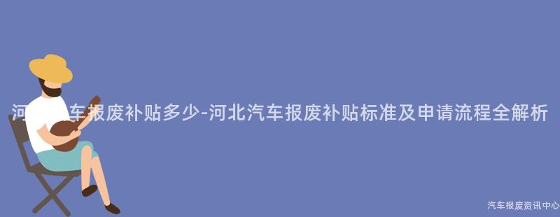 河北汽车报废补贴多少-河北汽车报废补贴标准及申请流程全解析