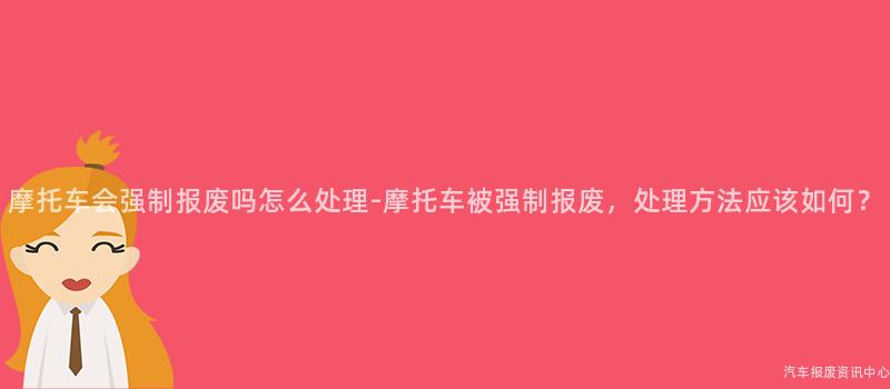 摩托车会强制报废吗怎么处理-摩托车被强制报废，处理方法应该如何？