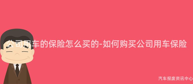 公司用车的保险怎么买的-如何购买公司用车保险