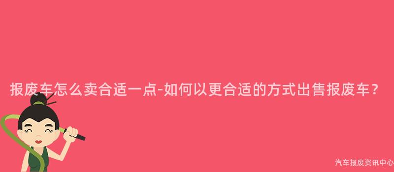 报废车怎么卖合适一点-如何以更合适的方式出售报废车？