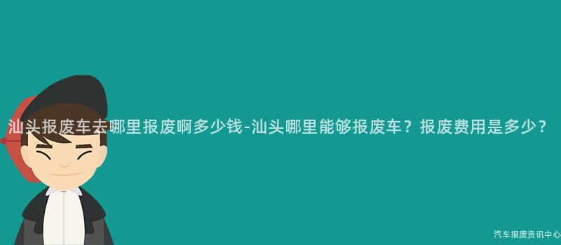 汕头报废车去哪里报废啊多少钱-汕头哪里能够报废车？报废费用是多少？