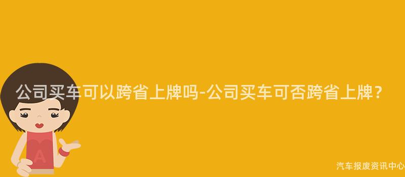 公司买车可以跨省上牌吗-公司买车可否跨省上牌？