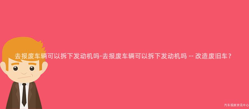 去报废车辆可以拆下发动机吗-去报废车辆可以拆下发动机吗 — 改造废旧车？