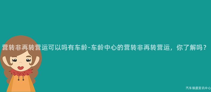 营转非再转营运可以吗有车龄-车龄中心的营转非再转营运，你了解吗？