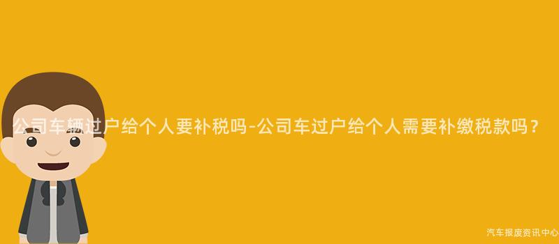 公司车辆过户给个人要补税吗-公司车过户给个人需要补缴税款吗？