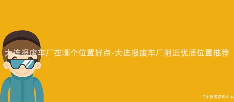 大连报废车厂在哪个位置好点-大连报废车厂附近优质位置推荐