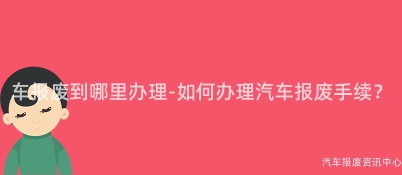 车报废到哪里办理-如何办理汽车报废手续？