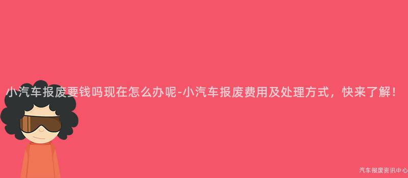 小汽车报废要钱吗现在怎么办呢-小汽车报废费用及处理方式，快来了解！