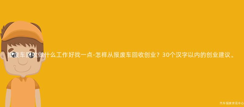 报废车回收做什么工作好找一点-怎样从报废车回收创业？30个汉字以内的创业建议。