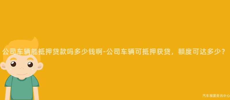 公司车辆能抵押贷款吗多少钱啊-公司车辆可抵押获贷，额度可达多少？