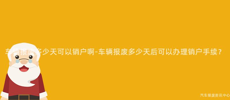 车辆报废多少天可以销户啊-车辆报废多少天后可以办理销户手续？