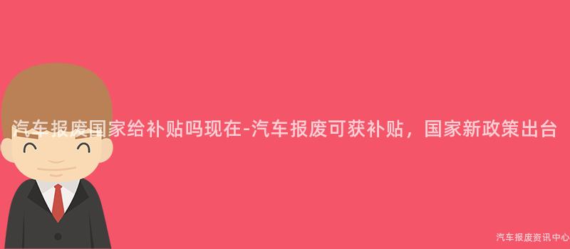 汽车报废国家给补贴吗现在-汽车报废可获补贴，国家新政策出台