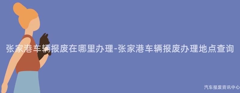 张家港车辆报废在哪里办理-张家港车辆报废办理地点查询