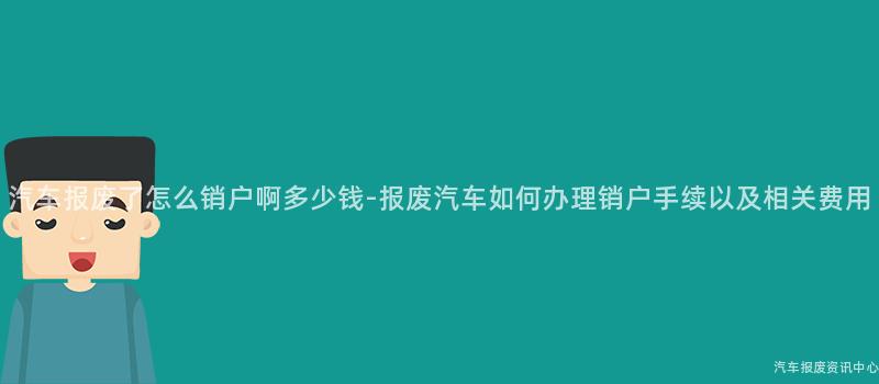 汽车报废了怎么销户啊多少钱-报废汽车如何办理销户手续以及相关费用