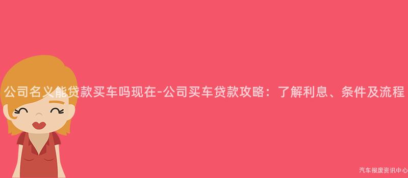 公司名义能贷款买车吗现在-公司买车贷款攻略：了解利息、条件及流程