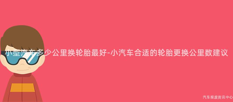 小型汽车多少公里换轮胎最好-小汽车合适的轮胎更换公里数建议