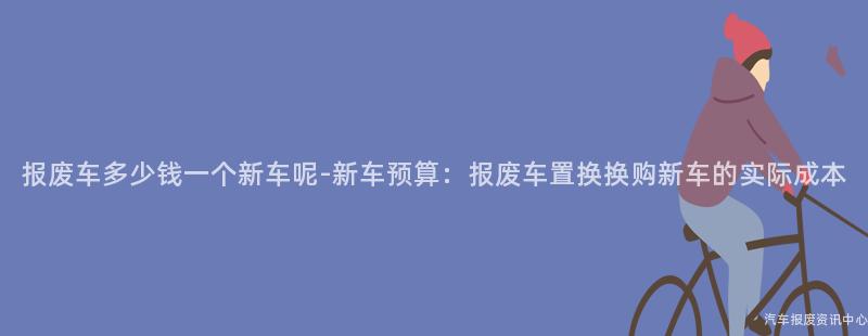 报废车多少钱一个新车呢-新车预算：报废车置换换购新车的实际成本