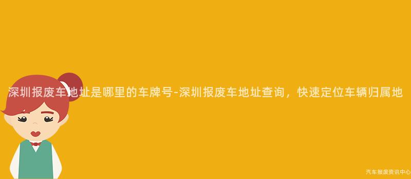 深圳报废车地址是哪里的车牌号-深圳报废车地址查询，快速定位车辆归属地