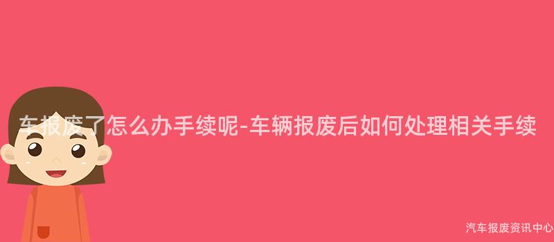 车报废了怎么办手续呢-车辆报废后如何处理相关手续