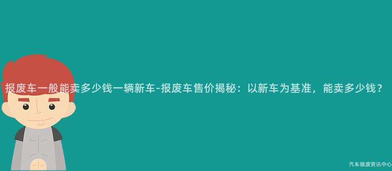 报废车一般能卖多少钱一辆新车-报废车售价揭秘：以新车为基准，能卖多少钱？