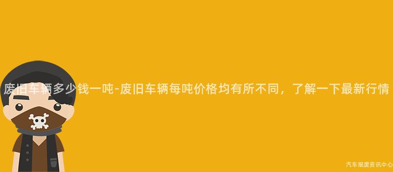 废旧车辆多少钱一吨-废旧车辆每吨价格均有所不同，了解一下最新行情