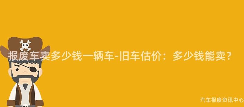 报废车卖多少钱一辆车-旧车估价：多少钱能卖？