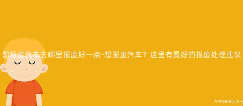 想报废汽车去哪里报废好一点-想报废汽车？这里有最好的报废处理建议