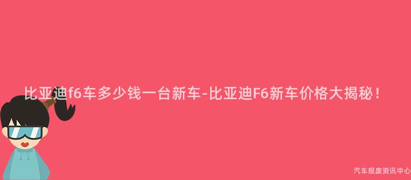 比亚迪f6车多少钱一台新车-比亚迪F6新车价格大揭秘！