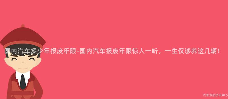 国内汽车多少年报废年限-国内汽车报废年限惊人一听，一生仅够养这几辆！