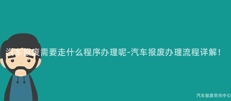 汽车报废需要走什么程序办理呢-汽车报废办理流程详解！