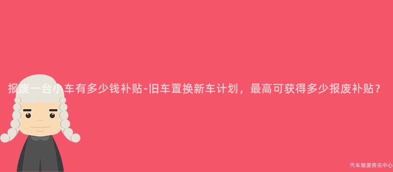 报废一台小车有多少钱补贴-旧车置换新车计划，最高可获得多少报废补贴？