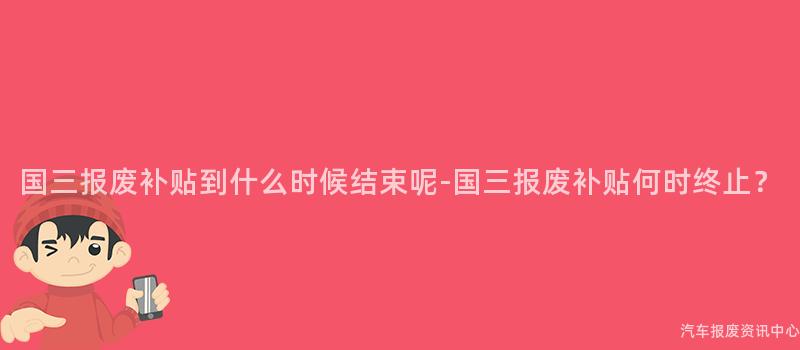 国三报废补贴到什么时候结束呢-国三报废补贴何时终止？