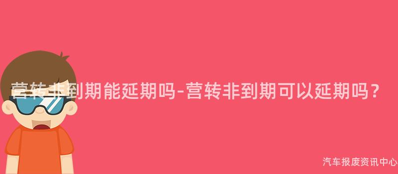 营转非到期能延期吗-营转非到期可以延期吗？