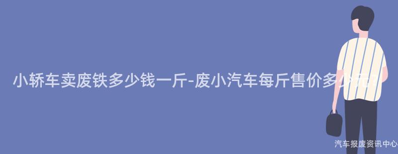 小轿车卖废铁多少钱一斤-废小汽车每斤售价多少元？
