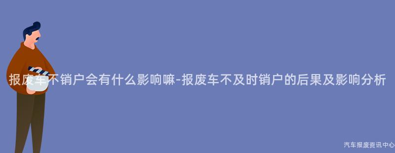 报废车不销户会有什么影响嘛-报废车不及时销户的后果及影响分析