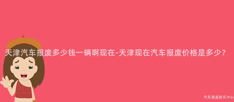 天津汽车报废多少钱一辆啊现在-天津现在汽车报废价格是多少？